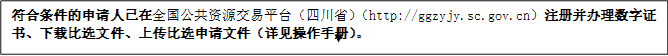 符合條件的申請人已在全國公共資源交易平臺（四川省）（http://ggzyjy.sc.gov.cn）注冊并辦理數(shù)字證書、下載比選文件、上傳比選申請文件（詳見操作手冊）。